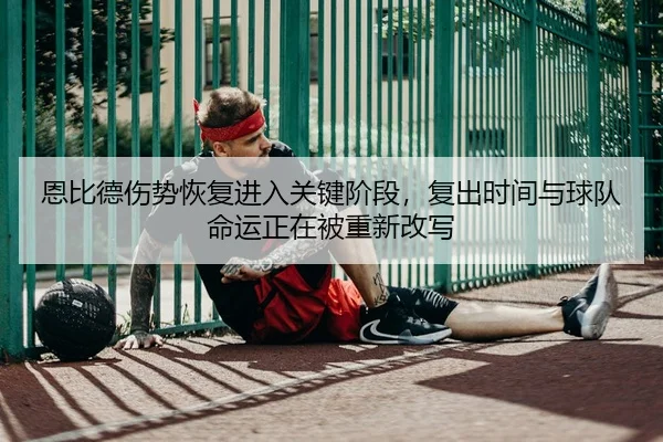 恩比德伤势恢复进入关键阶段，复出时间与球队命运正在被重新改写